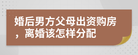 婚后男方父母出资购房，离婚该怎样分配