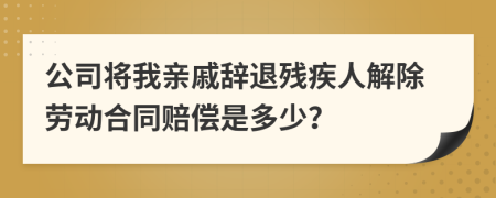 公司将我亲戚辞退残疾人解除劳动合同赔偿是多少？