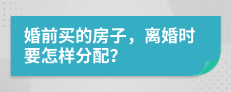 婚前买的房子，离婚时要怎样分配？