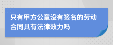 只有甲方公章没有签名的劳动合同具有法律效力吗