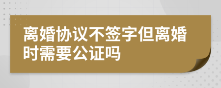 离婚协议不签字但离婚时需要公证吗