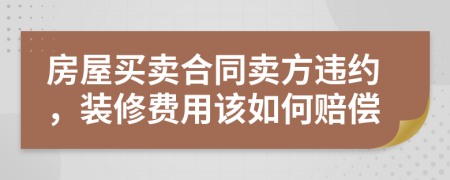 房屋买卖合同卖方违约，装修费用该如何赔偿