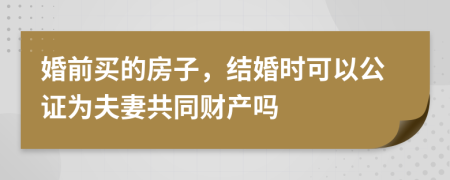 婚前买的房子，结婚时可以公证为夫妻共同财产吗