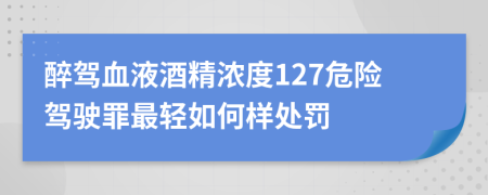 醉驾血液酒精浓度127危险驾驶罪最轻如何样处罚