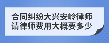 合同纠纷大兴安岭律师请律师费用大概要多少