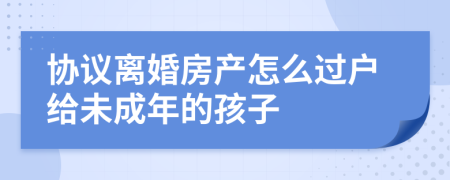 协议离婚房产怎么过户给未成年的孩子