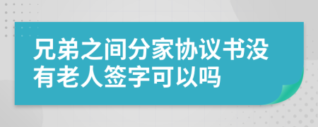 兄弟之间分家协议书没有老人签字可以吗
