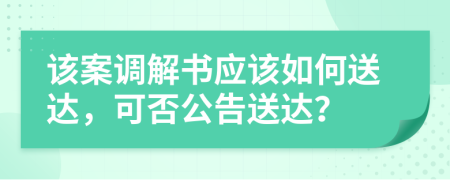 该案调解书应该如何送达，可否公告送达？