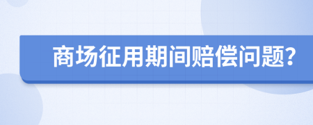 商场征用期间赔偿问题？