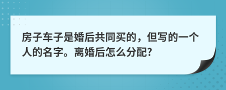 房子车子是婚后共同买的，但写的一个人的名字。离婚后怎么分配?