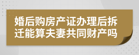 婚后购房产证办理后拆迁能算夫妻共同财产吗