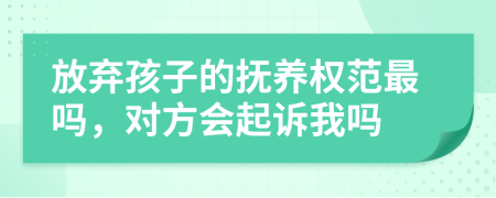 放弃孩子的抚养权范最吗，对方会起诉我吗