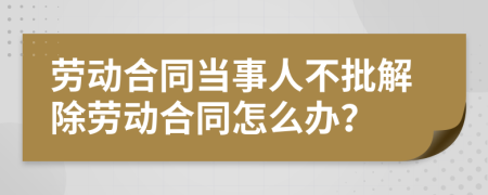 劳动合同当事人不批解除劳动合同怎么办？