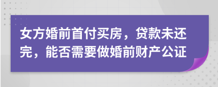 女方婚前首付买房，贷款未还完，能否需要做婚前财产公证
