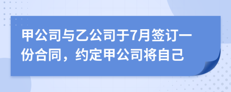 甲公司与乙公司于7月签订一份合同，约定甲公司将自己