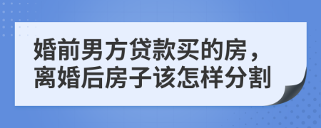 婚前男方贷款买的房，离婚后房子该怎样分割