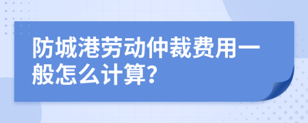 防城港劳动仲裁费用一般怎么计算？