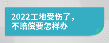 2022工地受伤了，不赔偿要怎样办