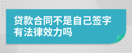 贷款合同不是自己签字有法律效力吗