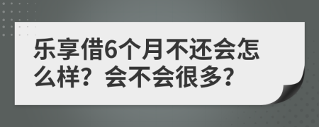 乐享借6个月不还会怎么样？会不会很多？