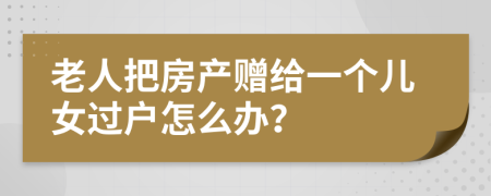 老人把房产赠给一个儿女过户怎么办？