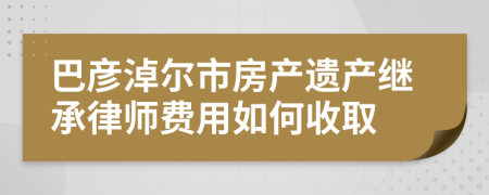 巴彦淖尔市房产遗产继承律师费用如何收取