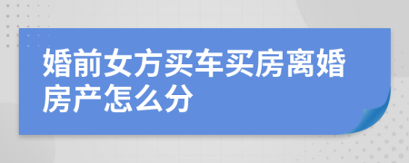 婚前女方买车买房离婚房产怎么分