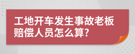 工地开车发生事故老板赔偿人员怎么算?