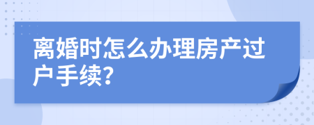 离婚时怎么办理房产过户手续？