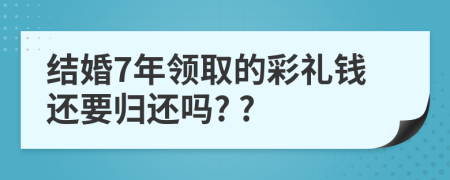 结婚7年领取的彩礼钱还要归还吗? ?