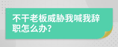 不干老板威胁我喊我辞职怎么办？