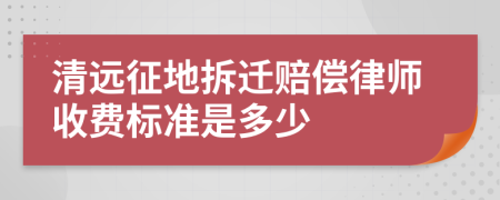 清远征地拆迁赔偿律师收费标准是多少