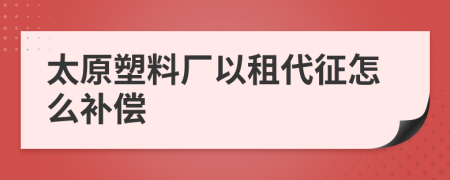 太原塑料厂以租代征怎么补偿