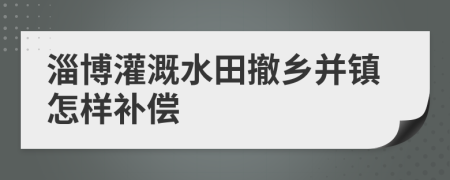 淄博灌溉水田撤乡并镇怎样补偿