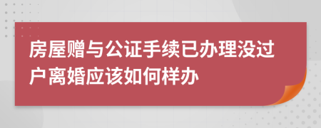 房屋赠与公证手续已办理没过户离婚应该如何样办