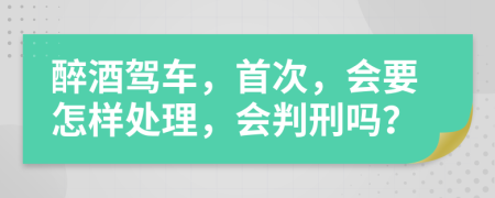 醉酒驾车，首次，会要怎样处理，会判刑吗？