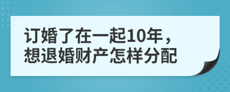 订婚了在一起10年，想退婚财产怎样分配