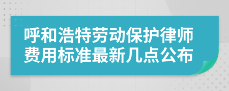 呼和浩特劳动保护律师费用标准最新几点公布