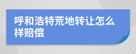 呼和浩特荒地转让怎么样赔偿