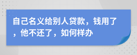 自己名义给别人贷款，钱用了，他不还了，如何样办