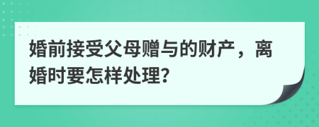 婚前接受父母赠与的财产，离婚时要怎样处理？