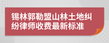 锡林郭勒盟山林土地纠纷律师收费最新标准