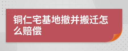 铜仁宅基地撤并搬迁怎么赔偿