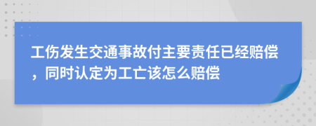 工伤发生交通事故付主要责任已经赔偿，同时认定为工亡该怎么赔偿