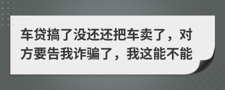 车贷搞了没还还把车卖了，对方要告我诈骗了，我这能不能