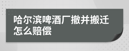 哈尔滨啤酒厂撤并搬迁怎么赔偿