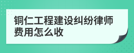 铜仁工程建设纠纷律师费用怎么收