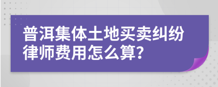 普洱集体土地买卖纠纷律师费用怎么算？