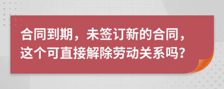 合同到期，未签订新的合同，这个可直接解除劳动关系吗？