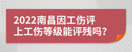 2022南昌因工伤评上工伤等级能评残吗？